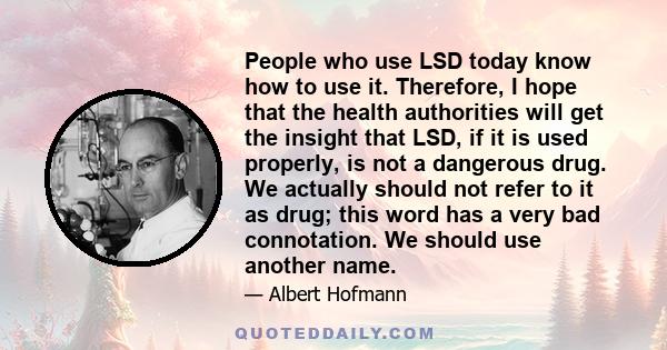 People who use LSD today know how to use it. Therefore, I hope that the health authorities will get the insight that LSD, if it is used properly, is not a dangerous drug. We actually should not refer to it as drug; this 