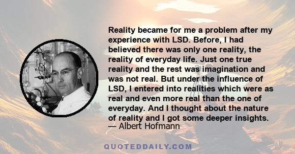 Reality became for me a problem after my experience with LSD. Before, I had believed there was only one reality, the reality of everyday life. Just one true reality and the rest was imagination and was not real. But