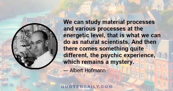 We can study material processes and various processes at the energetic level, that is what we can do as natural scientists. And then there comes something quite different, the psychic experience, which remains a mystery.