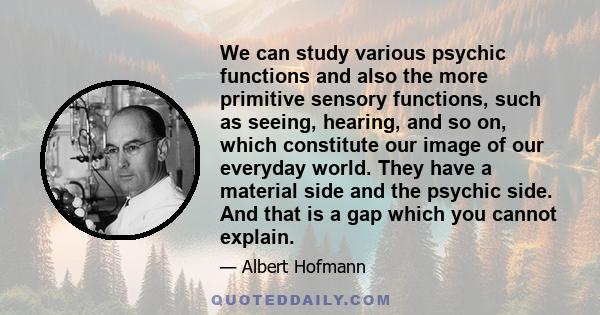 We can study various psychic functions and also the more primitive sensory functions, such as seeing, hearing, and so on, which constitute our image of our everyday world. They have a material side and the psychic side. 