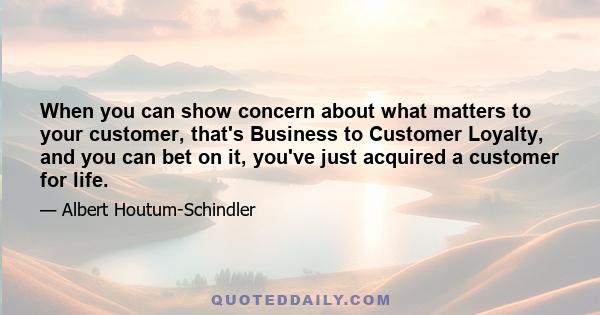 When you can show concern about what matters to your customer, that's Business to Customer Loyalty, and you can bet on it, you've just acquired a customer for life.