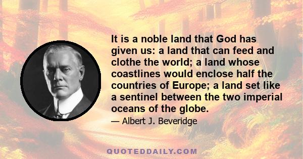 It is a noble land that God has given us: a land that can feed and clothe the world; a land whose coastlines would enclose half the countries of Europe; a land set like a sentinel between the two imperial oceans of the