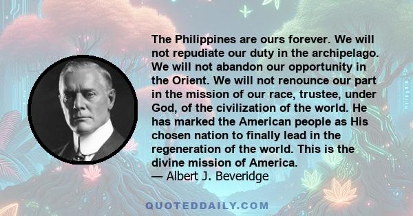 The Philippines are ours forever. We will not repudiate our duty in the archipelago. We will not abandon our opportunity in the Orient. We will not renounce our part in the mission of our race, trustee, under God, of