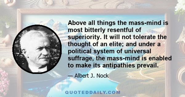 Above all things the mass-mind is most bitterly resentful of superiority. It will not tolerate the thought of an elite; and under a political system of universal suffrage, the mass-mind is enabled to make its