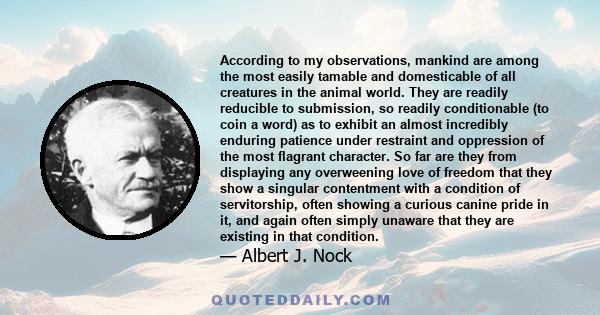 According to my observations, mankind are among the most easily tamable and domesticable of all creatures in the animal world. They are readily reducible to submission, so readily conditionable (to coin a word) as to