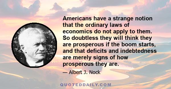 Americans have a strange notion that the ordinary laws of economics do not apply to them. So doubtless they will think they are prosperous if the boom starts, and that deficits and indebtedness are merely signs of how