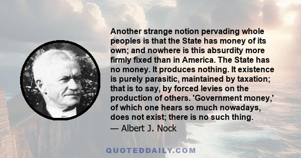 Another strange notion pervading whole peoples is that the State has money of its own; and nowhere is this absurdity more firmly fixed than in America. The State has no money. It produces nothing. It existence is purely 