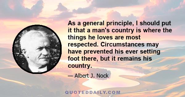 As a general principle, I should put it that a man's country is where the things he loves are most respected. Circumstances may have prevented his ever setting foot there, but it remains his country.