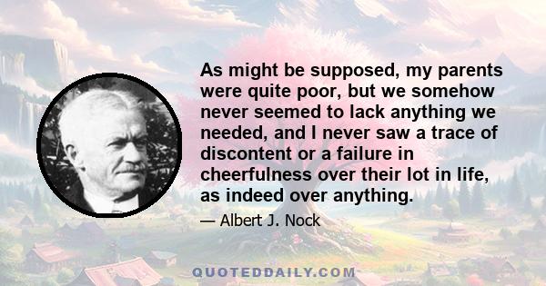 As might be supposed, my parents were quite poor, but we somehow never seemed to lack anything we needed, and I never saw a trace of discontent or a failure in cheerfulness over their lot in life, as indeed over