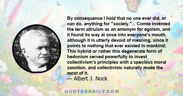 By consequence I hold that no one ever did, or can do, anything for society.... Comte invented the term altruism as an antonym for egoism, and it found its way at once into everyone's mouth, although it is utterly