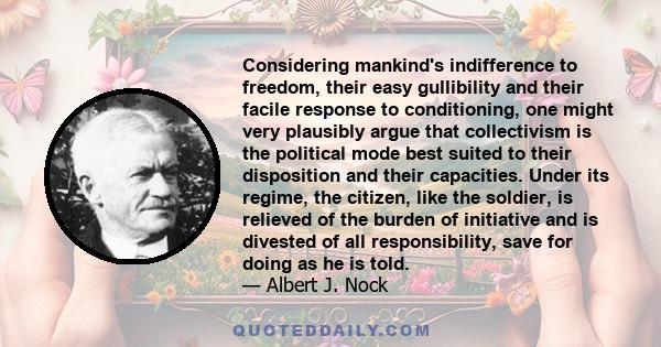 Considering mankind's indifference to freedom, their easy gullibility and their facile response to conditioning, one might very plausibly argue that collectivism is the political mode best suited to their disposition