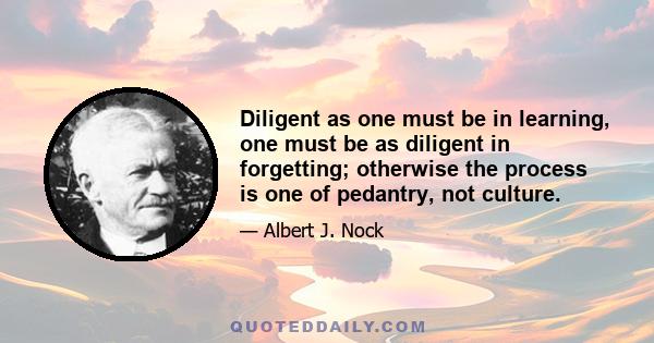 Diligent as one must be in learning, one must be as diligent in forgetting; otherwise the process is one of pedantry, not culture.