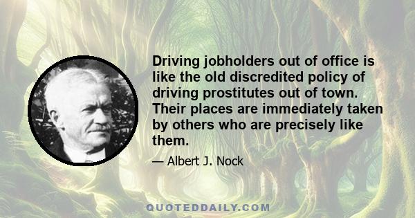 Driving jobholders out of office is like the old discredited policy of driving prostitutes out of town. Their places are immediately taken by others who are precisely like them.