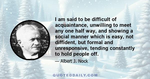 I am said to be difficult of acquaintance, unwilling to meet any one half way, and showing a social manner which is easy, not diffident, but formal and unresponsive, tending constantly to hold people off.