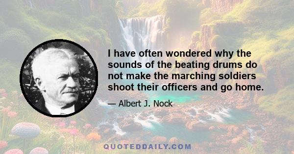 I have often wondered why the sounds of the beating drums do not make the marching soldiers shoot their officers and go home.