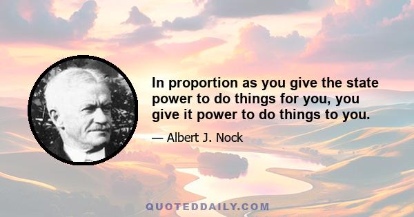 In proportion as you give the state power to do things for you, you give it power to do things to you.