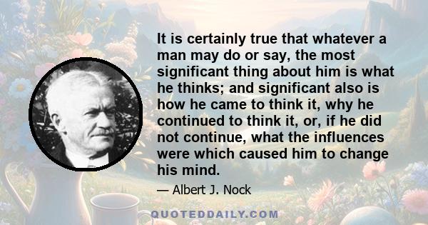 It is certainly true that whatever a man may do or say, the most significant thing about him is what he thinks; and significant also is how he came to think it, why he continued to think it, or, if he did not continue,