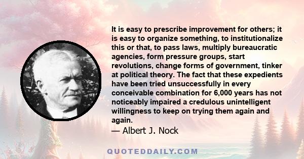 It is easy to prescribe improvement for others; it is easy to organize something, to institutionalize this or that, to pass laws, multiply bureaucratic agencies, form pressure groups, start revolutions, change forms of