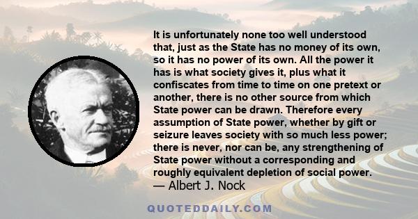 It is unfortunately none too well understood that, just as the State has no money of its own, so it has no power of its own. All the power it has is what society gives it, plus what it confiscates from time to time on