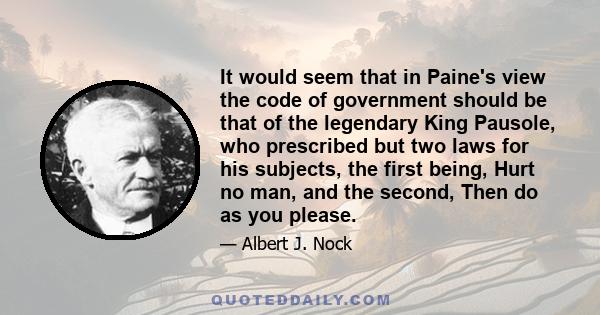 It would seem that in Paine's view the code of government should be that of the legendary King Pausole, who prescribed but two laws for his subjects, the first being, Hurt no man, and the second, Then do as you please.