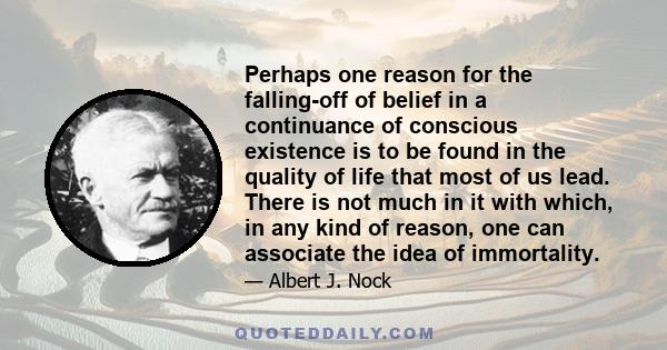 Perhaps one reason for the falling-off of belief in a continuance of conscious existence is to be found in the quality of life that most of us lead. There is not much in it with which, in any kind of reason, one can