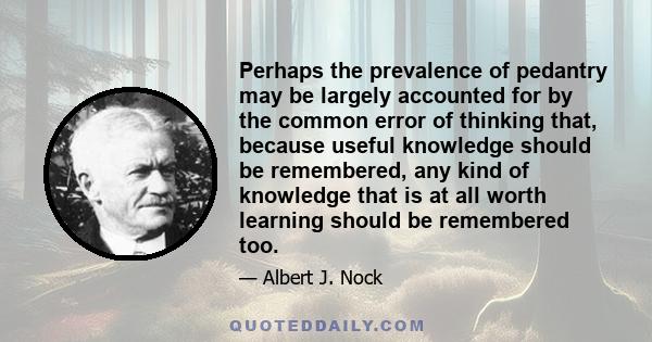 Perhaps the prevalence of pedantry may be largely accounted for by the common error of thinking that, because useful knowledge should be remembered, any kind of knowledge that is at all worth learning should be