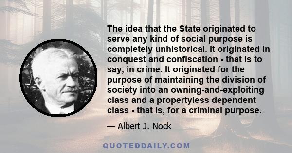 The idea that the State originated to serve any kind of social purpose is completely unhistorical. It originated in conquest and confiscation - that is to say, in crime. It originated for the purpose of maintaining the