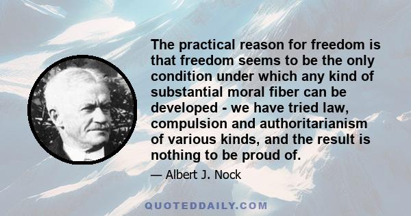 The practical reason for freedom is that freedom seems to be the only condition under which any kind of substantial moral fiber can be developed - we have tried law, compulsion and authoritarianism of various kinds, and 