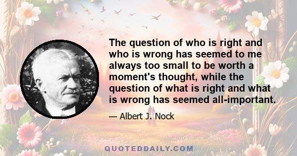 The question of who is right and who is wrong has seemed to me always too small to be worth a moment's thought, while the question of what is right and what is wrong has seemed all-important.