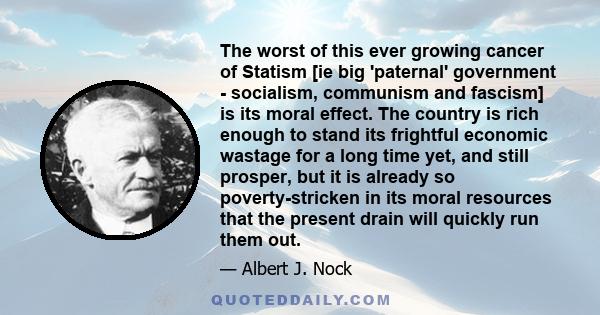 The worst of this ever growing cancer of Statism [ie big 'paternal' government - socialism, communism and fascism] is its moral effect. The country is rich enough to stand its frightful economic wastage for a long time