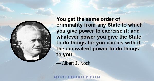 You get the same order of criminality from any State to which you give power to exercise it; and whatever power you give the State to do things for you carries with it the equivalent power to do things to you.