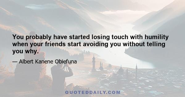 You probably have started losing touch with humility when your friends start avoiding you without telling you why.