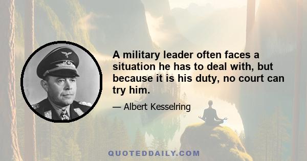 A military leader often faces a situation he has to deal with, but because it is his duty, no court can try him.