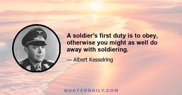 A soldier's first duty is to obey, otherwise you might as well do away with soldiering.