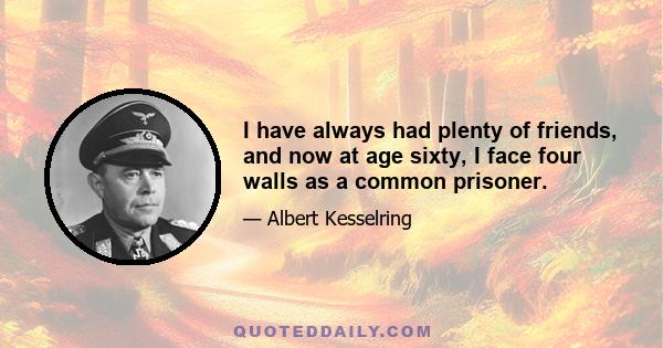 I have always had plenty of friends, and now at age sixty, I face four walls as a common prisoner.