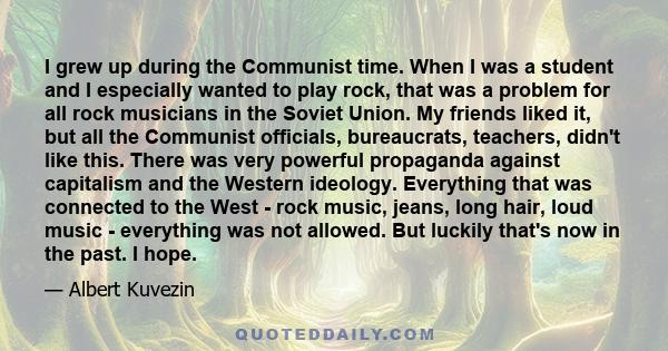 I grew up during the Communist time. When I was a student and I especially wanted to play rock, that was a problem for all rock musicians in the Soviet Union. My friends liked it, but all the Communist officials,