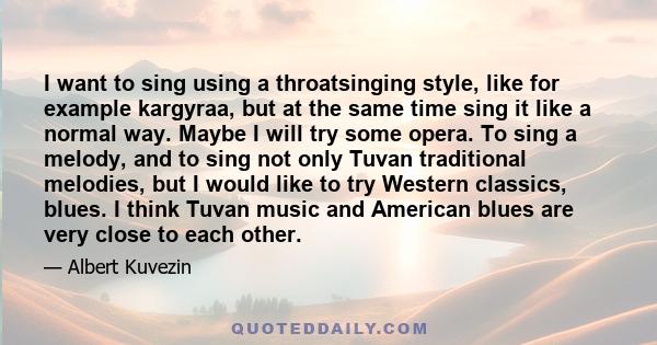 I want to sing using a throatsinging style, like for example kargyraa, but at the same time sing it like a normal way. Maybe I will try some opera. To sing a melody, and to sing not only Tuvan traditional melodies, but