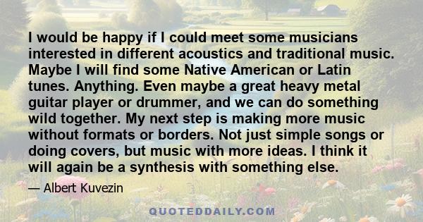 I would be happy if I could meet some musicians interested in different acoustics and traditional music. Maybe I will find some Native American or Latin tunes. Anything. Even maybe a great heavy metal guitar player or