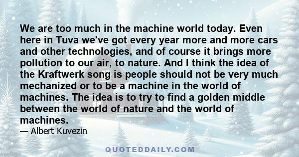 We are too much in the machine world today. Even here in Tuva we've got every year more and more cars and other technologies, and of course it brings more pollution to our air, to nature. And I think the idea of the