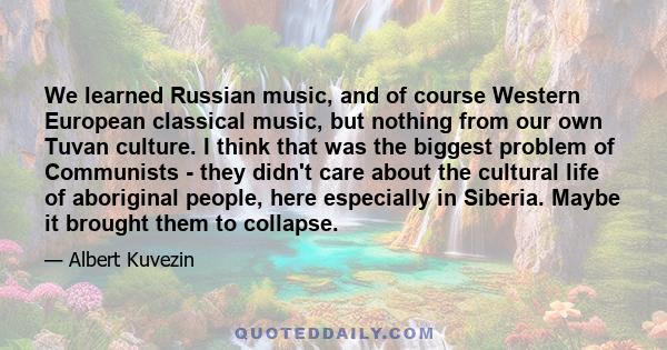 We learned Russian music, and of course Western European classical music, but nothing from our own Tuvan culture. I think that was the biggest problem of Communists - they didn't care about the cultural life of