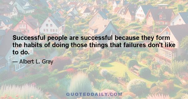 Successful people are successful because they form the habits of doing those things that failures don't like to do.