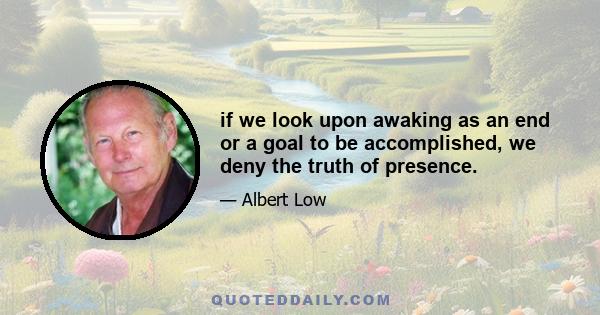 if we look upon awaking as an end or a goal to be accomplished, we deny the truth of presence.