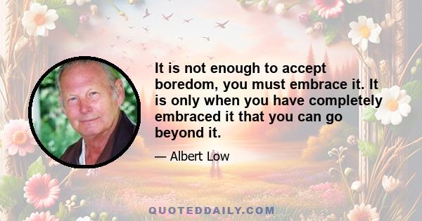 It is not enough to accept boredom, you must embrace it. It is only when you have completely embraced it that you can go beyond it.