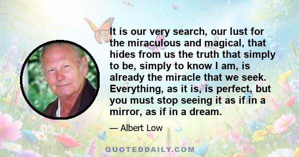 It is our very search, our lust for the miraculous and magical, that hides from us the truth that simply to be, simply to know I am, is already the miracle that we seek. Everything, as it is, is perfect, but you must