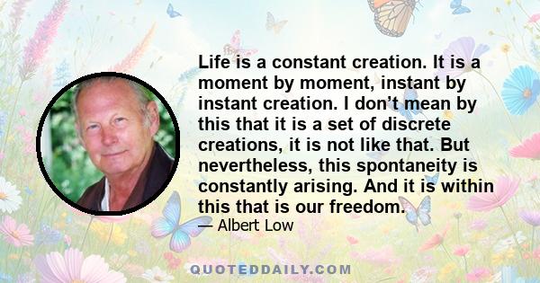 Life is a constant creation. It is a moment by moment, instant by instant creation. I don’t mean by this that it is a set of discrete creations, it is not like that. But nevertheless, this spontaneity is constantly