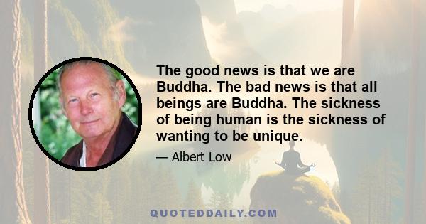 The good news is that we are Buddha. The bad news is that all beings are Buddha. The sickness of being human is the sickness of wanting to be unique.