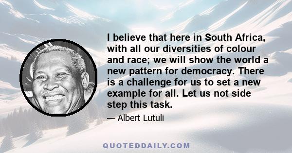 I believe that here in South Africa, with all our diversities of colour and race; we will show the world a new pattern for democracy. There is a challenge for us to set a new example for all. Let us not side step this