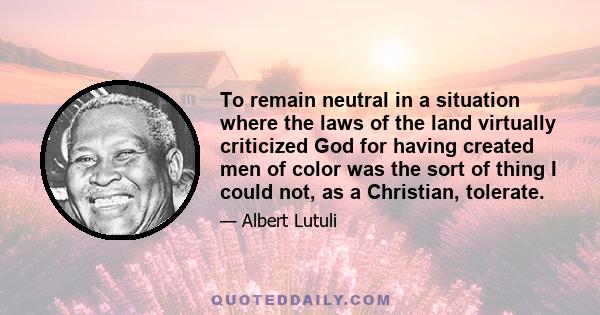 To remain neutral in a situation where the laws of the land virtually criticized God for having created men of color was the sort of thing I could not, as a Christian, tolerate.