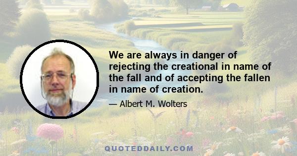 We are always in danger of rejecting the creational in name of the fall and of accepting the fallen in name of creation.