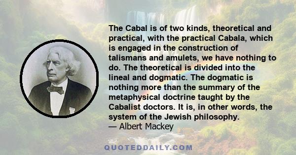 The Cabal is of two kinds, theoretical and practical, with the practical Cabala, which is engaged in the construction of talismans and amulets, we have nothing to do. The theoretical is divided into the lineal and